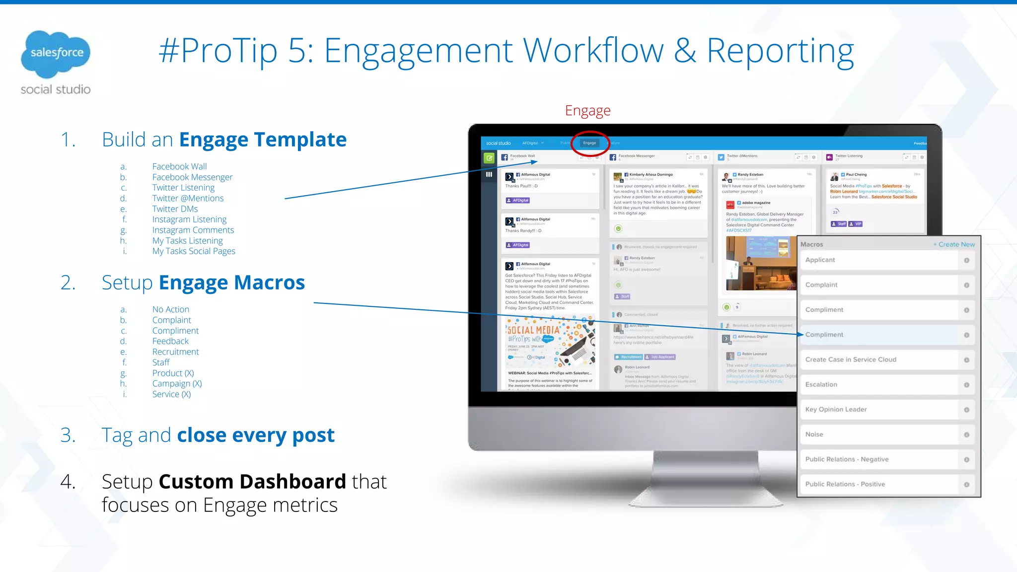 #ProTip 5: Engagement Workflow & Reporting
Engage
1. Build an Engage Template
a. Facebook Wall
b. Facebook Messenger
c. Twitter Listening
d. Twitter @Mentions
e. Twitter DMs
f. Instagram Listening
g. Instagram Comments
h. My Tasks Listening
i. My Tasks Social Pages
2. Setup Engage Macros
a. No Action
b. Complaint
c. Compliment
d. Feedback
e. Recruitment
f. Staff
g. Product (X)
h. Campaign (X)
i. Service (X)
3. Tag and close every post
4. Setup Custom Dashboard that
focuses on Engage metrics
 