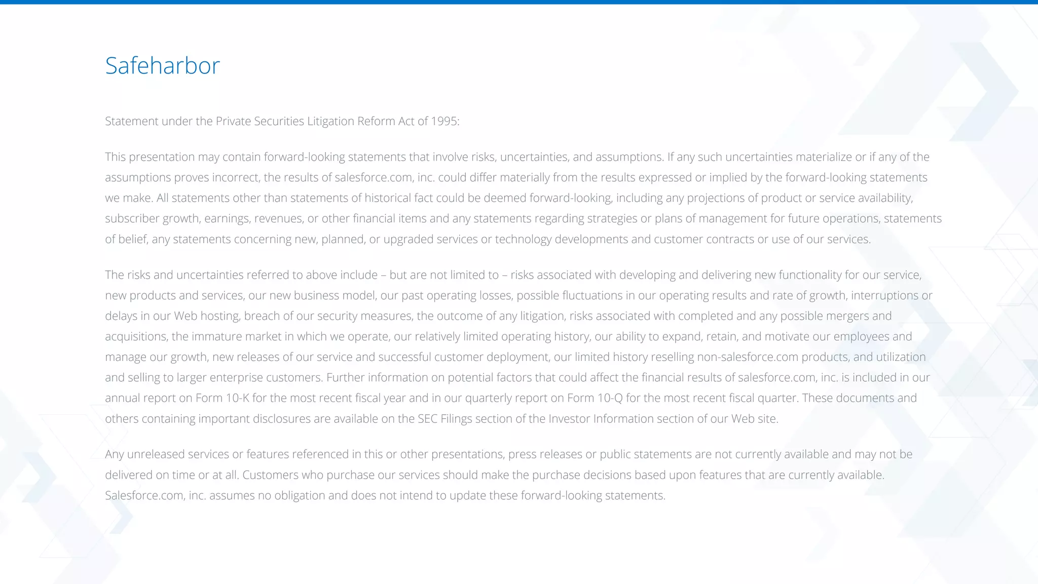 Safeharbor
​
Statement under the Private Securities Litigation Reform Act of 1995:
This presentation may contain forward-looking statements that involve risks, uncertainties, and assumptions. If any such uncertainties materialize or if any of the
assumptions proves incorrect, the results of salesforce.com, inc. could differ materially from the results expressed or implied by the forward-looking statements
we make. All statements other than statements of historical fact could be deemed forward-looking, including any projections of product or service availability,
subscriber growth, earnings, revenues, or other financial items and any statements regarding strategies or plans of management for future operations, statements
of belief, any statements concerning new, planned, or upgraded services or technology developments and customer contracts or use of our services.
The risks and uncertainties referred to above include – but are not limited to – risks associated with developing and delivering new functionality for our service,
new products and services, our new business model, our past operating losses, possible fluctuations in our operating results and rate of growth, interruptions or
delays in our Web hosting, breach of our security measures, the outcome of any litigation, risks associated with completed and any possible mergers and
acquisitions, the immature market in which we operate, our relatively limited operating history, our ability to expand, retain, and motivate our employees and
manage our growth, new releases of our service and successful customer deployment, our limited history reselling non-salesforce.com products, and utilization
and selling to larger enterprise customers. Further information on potential factors that could affect the financial results of salesforce.com, inc. is included in our
annual report on Form 10-K for the most recent fiscal year and in our quarterly report on Form 10-Q for the most recent fiscal quarter. These documents and
others containing important disclosures are available on the SEC Filings section of the Investor Information section of our Web site.
Any unreleased services or features referenced in this or other presentations, press releases or public statements are not currently available and may not be
delivered on time or at all. Customers who purchase our services should make the purchase decisions based upon features that are currently available.
Salesforce.com, inc. assumes no obligation and does not intend to update these forward-looking statements.
 