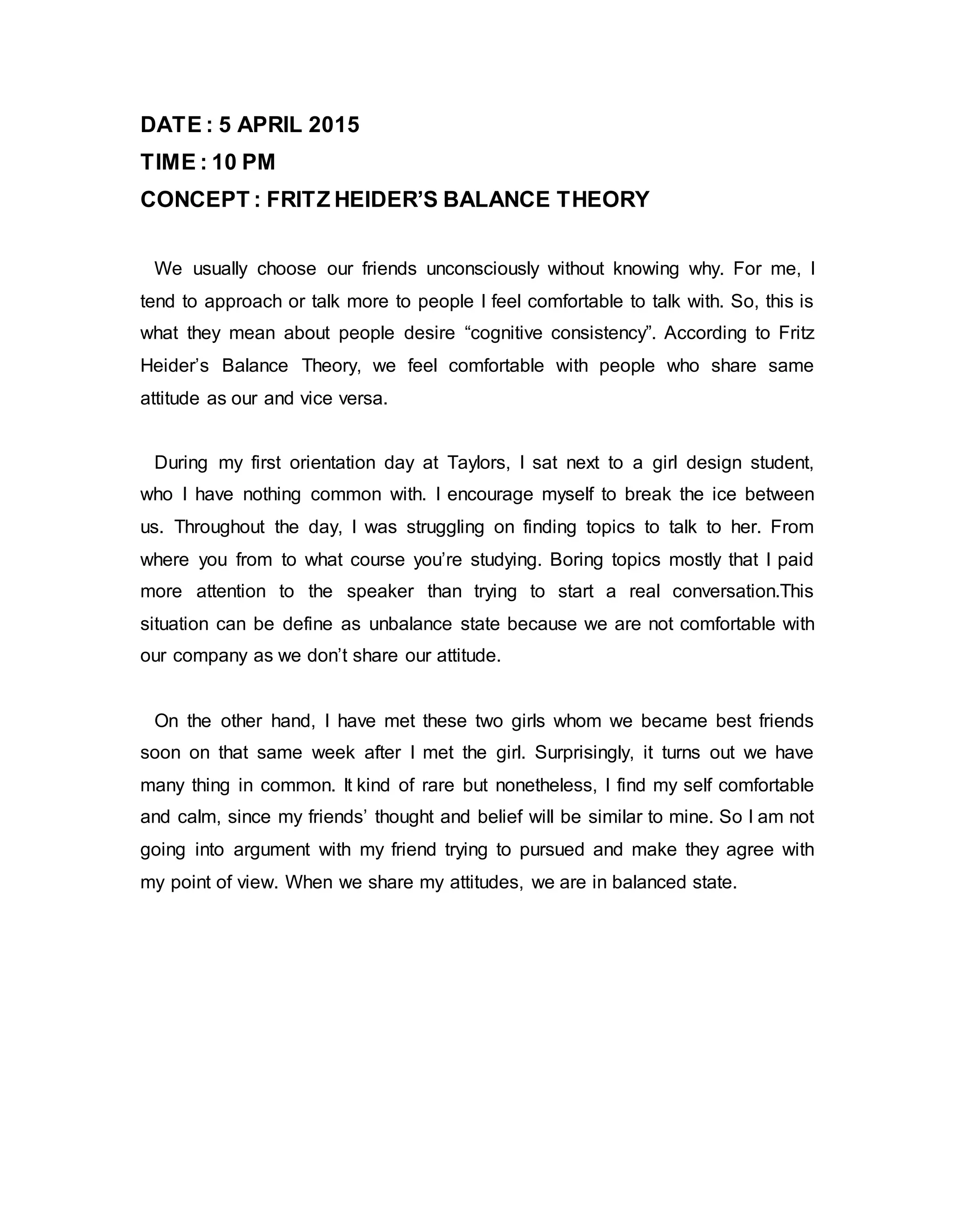 DATE : 5 APRIL 2015
TIME : 10 PM
CONCEPT : FRITZ HEIDER’S BALANCE THEORY
We usually choose our friends unconsciously without knowing why. For me, I
tend to approach or talk more to people I feel comfortable to talk with. So, this is
what they mean about people desire “cognitive consistency”. According to Fritz
Heider’s Balance Theory, we feel comfortable with people who share same
attitude as our and vice versa.
During my first orientation day at Taylors, I sat next to a girl design student,
who I have nothing common with. I encourage myself to break the ice between
us. Throughout the day, I was struggling on finding topics to talk to her. From
where you from to what course you’re studying. Boring topics mostly that I paid
more attention to the speaker than trying to start a real conversation.This
situation can be define as unbalance state because we are not comfortable with
our company as we don’t share our attitude.
On the other hand, I have met these two girls whom we became best friends
soon on that same week after I met the girl. Surprisingly, it turns out we have
many thing in common. It kind of rare but nonetheless, I find my self comfortable
and calm, since my friends’ thought and belief will be similar to mine. So I am not
going into argument with my friend trying to pursued and make they agree with
my point of view. When we share my attitudes, we are in balanced state.
 