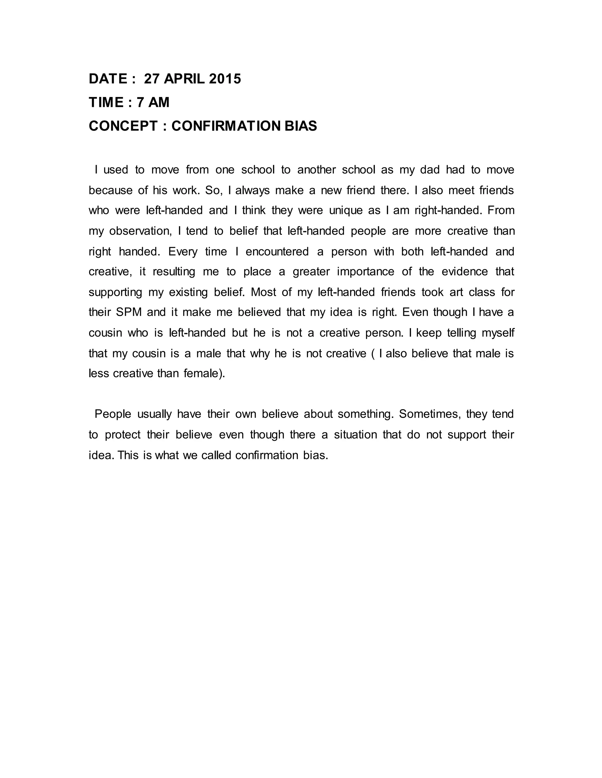 DATE : 27 APRIL 2015
TIME : 7 AM
CONCEPT : CONFIRMATION BIAS
I used to move from one school to another school as my dad had to move
because of his work. So, I always make a new friend there. I also meet friends
who were left-handed and I think they were unique as I am right-handed. From
my observation, I tend to belief that left-handed people are more creative than
right handed. Every time I encountered a person with both left-handed and
creative, it resulting me to place a greater importance of the evidence that
supporting my existing belief. Most of my left-handed friends took art class for
their SPM and it make me believed that my idea is right. Even though I have a
cousin who is left-handed but he is not a creative person. I keep telling myself
that my cousin is a male that why he is not creative ( I also believe that male is
less creative than female).
People usually have their own believe about something. Sometimes, they tend
to protect their believe even though there a situation that do not support their
idea. This is what we called confirmation bias.
 