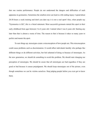 that one routine performance. People do not understand the dangers and difficulties of each
apparatus in gymnastics. Sometimes the smallest error can lead to a life ending injury. I spend about
20-30 hours a week training and don't you dare say it is not a real sport! Also, when people say
"Gymnastics is life", this is a literal statement. Most successful gymnasts started this sport in their
early childhood from ages between 3 to 6 years old. I started when I was 6 years old. Starting any
later than that is almost a waste of time. The reason to that is because it takes so many years to
perfect and master the sport.
To sum things up, stereotypes create a misconception of how people are. This misconception
could cause problems such as discrimination. It would affect individuals harshly who perhaps like
different things or do different activities, but feel ashamed of doing so because of stereotypes. As
the new generation, we should do something to avoid this problem. We should start changing our
perception of stereotypes. We should be aware that all stereotypes are bad regardless if they are
good or bad because it causes prejudgment. We should keep stereotypes out of the picture, even
though sometimes we can be victims ourselves. Stop judging people before you even get to know
them.
 
