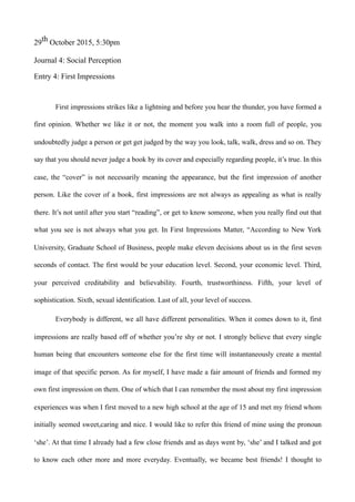 29th October 2015, 5:30pm
Journal 4: Social Perception
Entry 4: First Impressions
First impressions strikes like a lightning and before you hear the thunder, you have formed a
first opinion. Whether we like it or not, the moment you walk into a room full of people, you
undoubtedly judge a person or get get judged by the way you look, talk, walk, dress and so on. They
say that you should never judge a book by its cover and especially regarding people, it’s true. In this
case, the “cover” is not necessarily meaning the appearance, but the first impression of another
person. Like the cover of a book, first impressions are not always as appealing as what is really
there. It’s not until after you start “reading”, or get to know someone, when you really find out that
what you see is not always what you get. In First Impressions Matter, “According to New York
University, Graduate School of Business, people make eleven decisions about us in the first seven
seconds of contact. The first would be your education level. Second, your economic level. Third,
your perceived creditability and believability. Fourth, trustworthiness. Fifth, your level of
sophistication. Sixth, sexual identification. Last of all, your level of success.
Everybody is different, we all have different personalities. When it comes down to it, first
impressions are really based off of whether you’re shy or not. I strongly believe that every single
human being that encounters someone else for the first time will instantaneously create a mental
image of that specific person. As for myself, I have made a fair amount of friends and formed my
own first impression on them. One of which that I can remember the most about my first impression
experiences was when I first moved to a new high school at the age of 15 and met my friend whom
initially seemed sweet,caring and nice. I would like to refer this friend of mine using the pronoun
‘she’. At that time I already had a few close friends and as days went by, ‘she’ and I talked and got
to know each other more and more everyday. Eventually, we became best friends! I thought to
 
