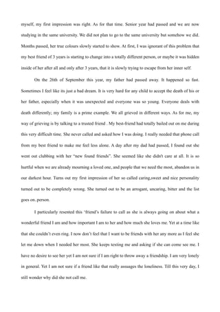myself, my first impression was right. As for that time. Senior year had passed and we are now
studying in the same university. We did not plan to go to the same university but somehow we did.
Months passed, her true colours slowly started to show. At first, I was ignorant of this problem that
my best friend of 3 years is starting to change into a totally different person, or maybe it was hidden
inside of her after all and only after 3 years, that it is slowly trying to escape from her inner self.
On the 26th of September this year, my father had passed away. It happened so fast.
Sometimes I feel like its just a bad dream. It is very hard for any child to accept the death of his or
her father, especially when it was unexpected and everyone was so young. Everyone deals with
death differently; my family is a prime example. We all grieved in different ways. As for me, my
way of grieving is by talking to a trusted friend . My best-friend had totally bailed out on me during
this very difficult time. She never called and asked how I was doing. I really needed that phone call
from my best friend to make me feel less alone. A day after my dad had passed, I found out she
went out clubbing with her “new found friends”. She seemed like she didn't care at all. It is so
hurtful when we are already mourning a loved one, and people that we need the most, abandon us in
our darkest hour. Turns out my first impression of her so called caring,sweet and nice personality
turned out to be completely wrong. She turned out to be an arrogant, uncaring, bitter and the list
goes on..person.
I particularly resented this ‘friend’s failure to call as she is always going on about what a
wonderful friend I am and how important I am to her and how much she loves me. Yet at a time like
that she couldn’t even ring. I now don’t feel that I want to be friends with her any more as I feel she
let me down when I needed her most. She keeps texting me and asking if she can come see me. I
have no desire to see her yet I am not sure if I am right to throw away a friendship. I am very lonely
in general. Yet I am not sure if a friend like that really assuages the loneliness. Till this very day, I
still wonder why did she not call me.
 