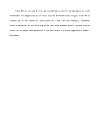 From that day onwards, I always give myself time to discover the real person in a safe
environment. First impressions are not always accurate. Some individuals are good actors. As an
example, my ‘ex’ best-friend was a really good one. I tend to be very forthright, I sometimes
assume others are like me. But often, they are not. Thus, I can be fooled initially. However, I've also
learned that the people reveal themselves in time and that makes your first impression of people a
big mistake.
 