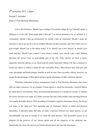 6th November 2015, 1:20pm
Journal 5: Attitudes
Entry 5: Post-Decision Dissonance
Life is full of choices. Should I go to college? If so,which college do I go? Should I study in
Malaysia or in the UK? What major shall I take up? I’ve always dreamed to be an architect or a
veterinarian. Should I take up architecture? or, should I take up veterinary? Should I study for
tomorrow’s test or go out for a movie tonight? Should I eat that chocolate cake? but I don't wan’t to
gain weight! Should I go to the saloon today? If so, should I get a new haircut? or should I just
wash and dry? Should I get a tattoo? I have always wanted a pet, should I get a dog? Making
decisions has always been an unavoidable part of my life. Some choices are hard to make,
especially when the options we are faced with are nearly equivalent. Rarely I do face a situation in
which one option is without a doubt the only reasonable choice. Most choices have both pros and
cons, advantages and disadvantages, benefits as well as costs. Once we make a choice, however, we
accept the disadvantages of that option and give up the advantages of other unchosen, options.
Therefore, realisation of these consequences leads to Post-Decision dissonance that arises
after we make a decision. For an example, I chose option A, which has downside; I rejected Option
B, which had its own benefits. Thus, post-decisional dissonance is a feeling for anxiety or whether
the correct decision was made. So I think everyone has had a little trouble when deciding between
two equally desirable choices. Well according to Festinger's cognitive dissonance theory, the choice
you make is the right one. This particular part of Festinger's theory is called post-decision
dissonance. It basically states that after we make a decision between two equal options, we get
uncomfortable and start to wonder if we made the right decision. This discomfort causes us to
pinpoint all the positives of our chosen option and all the negatives of the unchosen one.
Specifically, the closer the choices are in their attractiveness, the more the dissonance.
 