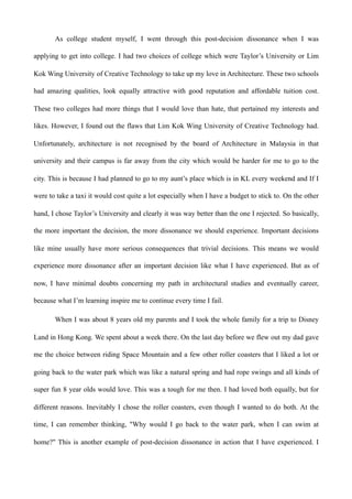 As college student myself, I went through this post-decision dissonance when I was
applying to get into college. I had two choices of college which were Taylor’s University or Lim
Kok Wing University of Creative Technology to take up my love in Architecture. These two schools
had amazing qualities, look equally attractive with good reputation and affordable tuition cost.
These two colleges had more things that I would love than hate, that pertained my interests and
likes. However, I found out the flaws that Lim Kok Wing University of Creative Technology had.
Unfortunately, architecture is not recognised by the board of Architecture in Malaysia in that
university and their campus is far away from the city which would be harder for me to go to the
city. This is because I had planned to go to my aunt’s place which is in KL every weekend and If I
were to take a taxi it would cost quite a lot especially when I have a budget to stick to. On the other
hand, I chose Taylor’s University and clearly it was way better than the one I rejected. So basically,
the more important the decision, the more dissonance we should experience. Important decisions
like mine usually have more serious consequences that trivial decisions. This means we would
experience more dissonance after an important decision like what I have experienced. But as of
now, I have minimal doubts concerning my path in architectural studies and eventually career,
because what I’m learning inspire me to continue every time I fail.
When I was about 8 years old my parents and I took the whole family for a trip to Disney
Land in Hong Kong. We spent about a week there. On the last day before we flew out my dad gave
me the choice between riding Space Mountain and a few other roller coasters that I liked a lot or
going back to the water park which was like a natural spring and had rope swings and all kinds of
super fun 8 year olds would love. This was a tough for me then. I had loved both equally, but for
different reasons. Inevitably I chose the roller coasters, even though I wanted to do both. At the
time, I can remember thinking, "Why would I go back to the water park, when I can swim at
home?" This is another example of post-decision dissonance in action that I have experienced. I
 