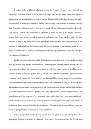 I studied under a Chinese education system for 9 years. It was a very stressful and
competitive education system to be in. Everyday single day, we are taught and trained to be as
hardworking and as independent as best as we can. Getting good grades during exams are highly
required and it is anomaly to achieve so. During these studying years of mine, Mathematics was my
most favourable subject to study. I have always loved solving mathematical equations. Everyday
after school, I would solve mathematical equations at home and well, I did alright. However, I
noticed that I have always solved it accurately and faster when I am asked to solve the same
equation in front of my entire class on the whiteboard by my teacher. Now when I thought of this
situation, I understand that this is happening due to the presence of an audience which are my
fellow classmates and as a result, inhabiting and facilitating my performance. This very concept is
known as social facilitation.
Furthermore, this is my next social facilitation encounter. I grew up in a sporty background.
Both my parents were athletes. My father was a football player, while my mother was and still is a
marathon runner. Both my brothers are in sports as well. My eldest brother is a golfer and my
youngest brother is a squash player. Well as for me I am a rhythmic gymnast. I’ve been training
ever since I was 6 years old. As an athlete, I’ve always disliked training alone in the gymnasium.
The reason to this is because I have noticed that when I am alone I tend to slack off. However, there
was this one time my coach could not have an one on one coaching with me and she had asked me
to join her other class which was a grouped class for a replacement. That was when I noticed, I did
trained better with the presence of my gymnastic mates. Other than that, I have also noticed that I
could perform well when there are audience presence in the gymnasium rather than when i’m
performing during rehearsals before the competition. This experience hammered home to me the
power of group influence and the role of social facilitation.
Unlike many other athletes I have known over the years, I like to believe that I have
approached rhythmic gymnastics in a way that I have purely, “because of my love for it”. For some
 
