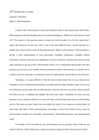 26th October 2015, 8:10am
Journal 2: The Self
Entry 2: Self-awareness
I believe that self-awareness is the most important thing in life despite fame and fortune.
Self-awareness is the first building block of emotional intelligence. 'WHO am I, and what do I stand
for?'' The answer to this question seems to elude my mind everyday. It is for this reason that I
believe the discovery of one's true ''self'' is one of the most difficult issues , myself and also as a
student, has to face in these times of increasing pressure. What is self-awareness? Self-awareness is
having a clear understanding of your personality, strengths, weaknesses, thoughts, beliefs,
motivation, emotions and your own capabilities as well as limitations and knowing what you truly
enjoy and hope to get out of life. Self-awareness allows you to understand other people, how they
perceive you as well as your attitude and your responses to them in the moment. It is useful to have
a relative scale for awareness even though at times we might quickly assume that we are self aware.
Nowadays, it is quite difficult to find the time to think about who we are, what are our
strengths as well as weaknesses,personalities, our habits and our values. Besides, many of us are not
just inclined to spend much time on self-reflection. However, the more you know about yourself,
the better you are at adapting life changes that suits your needs. Essentially, the more you pay
attention to your emotions and how you work, the better you will understand why you do the things
you do. The more you know about your own habits, the easier it is to improve on those habits. In
most cases, this takes a little experimentation. According to what I have learnt, the key areas for
self-awareness include our personality traits,personal values,habits,emotions, and psychological
needs.
First thing I will write about on my self-awareness are my personal values. What are my
values in life? As said by Dalai Lama, “open your arms to change, but don’t let go of your values”.
 