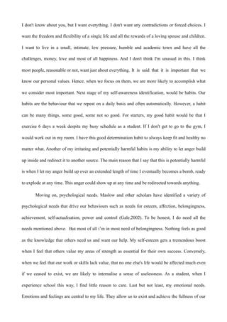 I don't know about you, but I want everything. I don't want any contradictions or forced choices. I
want the freedom and flexibility of a single life and all the rewards of a loving spouse and children.
I want to live in a small, intimate, low pressure, humble and academic town and have all the
challenges, money, love and most of all happiness. And I don't think I'm unusual in this. I think
most people, reasonable or not, want just about everything. It is said that it is important that we
know our personal values. Hence, when we focus on them, we are more likely to accomplish what
we consider most important. Next stage of my self-awareness identification, would be habits. Our
habits are the behaviour that we repeat on a daily basis and often automatically. However, a habit
can be many things, some good, some not so good. For starters, my good habit would be that I
exercise 6 days a week despite my busy schedule as a student. If I don't get to go to the gym, I
would work out in my room. I have this good determination habit to always keep fit and healthy no
matter what. Another of my irritating and potentially harmful habits is my ability to let anger build
up inside and redirect it to another source. The main reason that I say that this is potentially harmful
is when I let my anger build up over an extended length of time I eventually becomes a bomb, ready
to explode at any time. This anger could show up at any time and be redirected towards anything.
Moving on, psychological needs. Maslow and other scholars have identified a variety of
psychological needs that drive our behaviours such as needs for esteem, affection, belongingness,
achievement, self-actualisation, power and control (Gale,2002). To be honest, I do need all the
needs mentioned above. But most of all i’m in most need of belongingness. Nothing feels as good
as the knowledge that others need us and want our help. My self-esteem gets a tremendous boost
when I feel that others value my areas of strength as essential for their own success. Conversely,
when we feel that our work or skills lack value, that no one else's life would be affected much even
if we ceased to exist, we are likely to internalise a sense of uselessness. As a student, when I
experience school this way, I find little reason to care. Last but not least, my emotional needs.
Emotions and feelings are central to my life. They allow us to exist and achieve the fullness of our
 