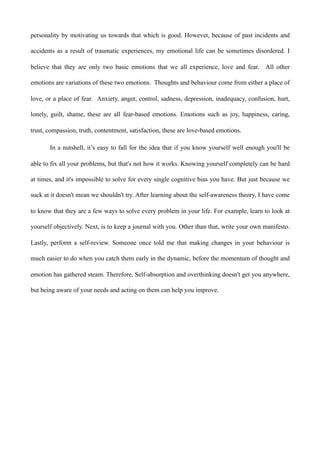 personality by motivating us towards that which is good. However, because of past incidents and
accidents as a result of traumatic experiences, my emotional life can be sometimes disordered. I
believe that they are only two basic emotions that we all experience, love and fear. All other
emotions are variations of these two emotions. Thoughts and behaviour come from either a place of
love, or a place of fear. Anxiety, anger, control, sadness, depression, inadequacy, confusion, hurt,
lonely, guilt, shame, these are all fear-based emotions. Emotions such as joy, happiness, caring,
trust, compassion, truth, contentment, satisfaction, these are love-based emotions.
In a nutshell, it’s easy to fall for the idea that if you know yourself well enough you'll be
able to fix all your problems, but that's not how it works. Knowing yourself completely can be hard
at times, and it's impossible to solve for every single cognitive bias you have. But just because we
suck at it doesn't mean we shouldn't try. After learning about the self-awareness theory, I have come
to know that they are a few ways to solve every problem in your life. For example, learn to look at
yourself objectively. Next, is to keep a journal with you. Other than that, write your own manifesto.
Lastly, perform a self-review. Someone once told me that making changes in your behaviour is
much easier to do when you catch them early in the dynamic, before the momentum of thought and
emotion has gathered steam. Therefore, Self-absorption and overthinking doesn't get you anywhere,
but being aware of your needs and acting on them can help you improve.
 