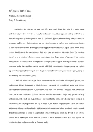 28th October 2015, 1:00pm
Journal 3: Social Cognition
Entry 3: Stereotyping
Stereotypes are part of our everyday life. You can’t either live with or without them.
Unfortunately, we hear stereotypes everyday and everywhere. Stereotypes are widely held but fixed
and oversimplified by an image or an idea of a particular type of person or thing. Many people can
be stereotyped in ways that sometimes are correct or incorrect as well as have an enormous impact
of how an individual feels. Stereotypes are a big problem in our society. It puts labels about how a
person should act or live according to their sex, race, personality, and other facts. We can find
ourselves in a situation where we make stereotypes for a large group of people. Every person,
young or old, is labelled with either positive or negative stereotypes. Stereotypes affects people’s
emotions, social lives and how people interact with their environment. However, there are various
types of stereotyping happening all over the globe. One of the few are, gender stereotyping, religion
stereotyping and racial stereotyping.
There are times when I get really uncomfortable to the idea of meeting new people, and
making new friends. The reason to this is because I know that I’ll get criticised about what I wear,
criticised in which music I listen to, how I look like, how I act, and who I hang out with. Other than
that, criticised on every other personal trait and imperfection I have. I might have put the bar way
up high, maybe too high for my potentials. I just can’t handle all the stereotyping that is going on in
this world. After all, people come and say to others to just be who they really are. It was said that all
africans are giants with huge bodies and masculine physique, that is just weird and equally absurd.
The african continent is home to people of all sizes, both big and small and devoid of any special
feature worth looking at. Those were an example of racial stereotypes that were held against the
people of Africa but happen to be far from the truth.
 