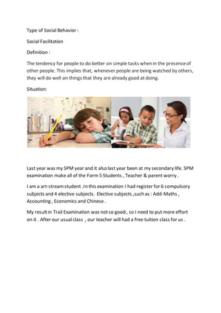 Type of Social Behavior :
Social Facilitation
Definition :
The tendency for people to do better on simple tasks when in the presenceof
other people. This implies that, whenever people are being watched by others,
they will do well on things that they are already good at doing.
Situation:
Last year was my SPM year and it also last year been at my secondary life. SPM
examination make all of the Form 5 Students , Teacher & parent worry .
I am a art-streamstudent .In this examination I had register for 6 compulsory
subjects and 4 elective subjects. Elective subjects ,such as : Add-Maths ,
Accounting , Economics and Chinese .
My resultin Trail Examination was notso good , so I need to put more effort
on it . After our usualclass , our teacher will had a free tuition class for us .
 