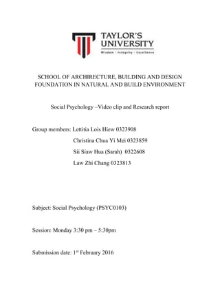 SCHOOL OF ARCHIRECTURE, BUILDING AND DESIGN
FOUNDATION IN NATURAL AND BUILD ENVIRONMENT
Social Psychology –Video clip and Research report
Group members: Lettitia Lois Hiew 0323908
Christina Chua Yi Mei 0323859
Sii Siaw Hua (Sarah) 0322608
Law Zhi Chang 0323813
Subject: Social Psychology (PSYC0103)
Session: Monday 3:30 pm – 5:30pm
Submission date: 1st
February 2016
 