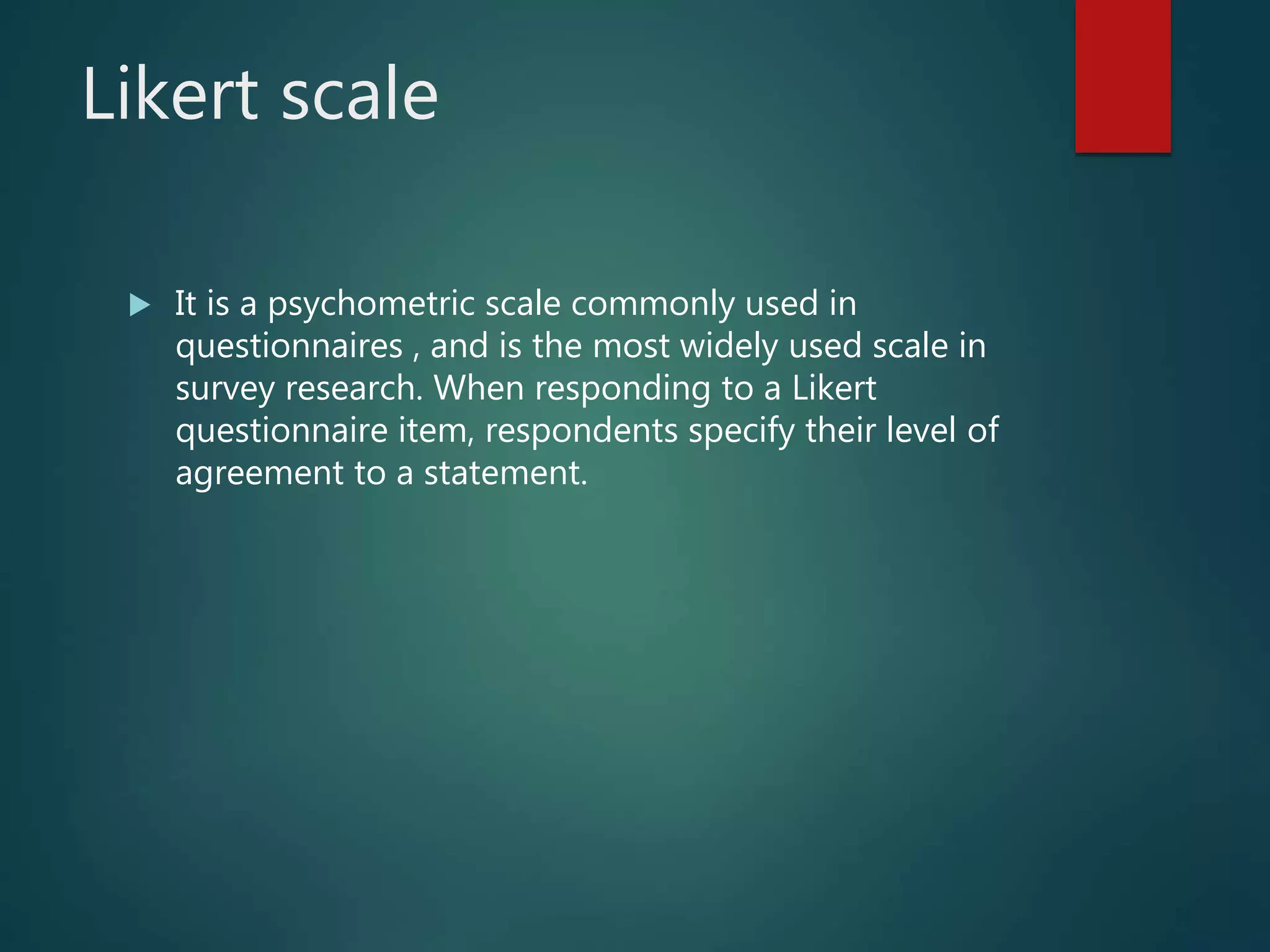 Likert scale
 It is a psychometric scale commonly used in
questionnaires , and is the most widely used scale in
survey research. When responding to a Likert
questionnaire item, respondents specify their level of
agreement to a statement.
 