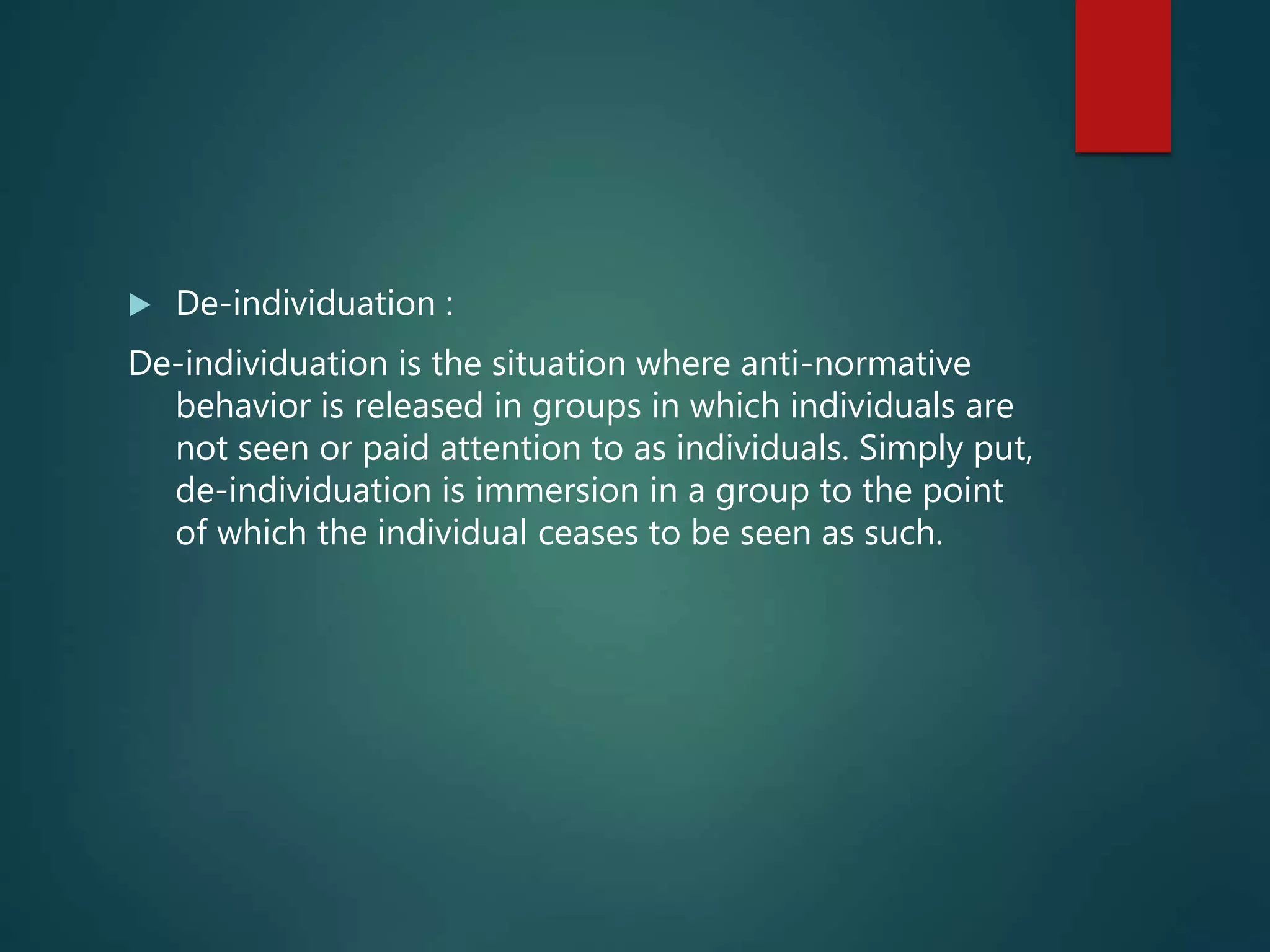  De-individuation :
De-individuation is the situation where anti-normative
behavior is released in groups in which individuals are
not seen or paid attention to as individuals. Simply put,
de-individuation is immersion in a group to the point
of which the individual ceases to be seen as such.
 