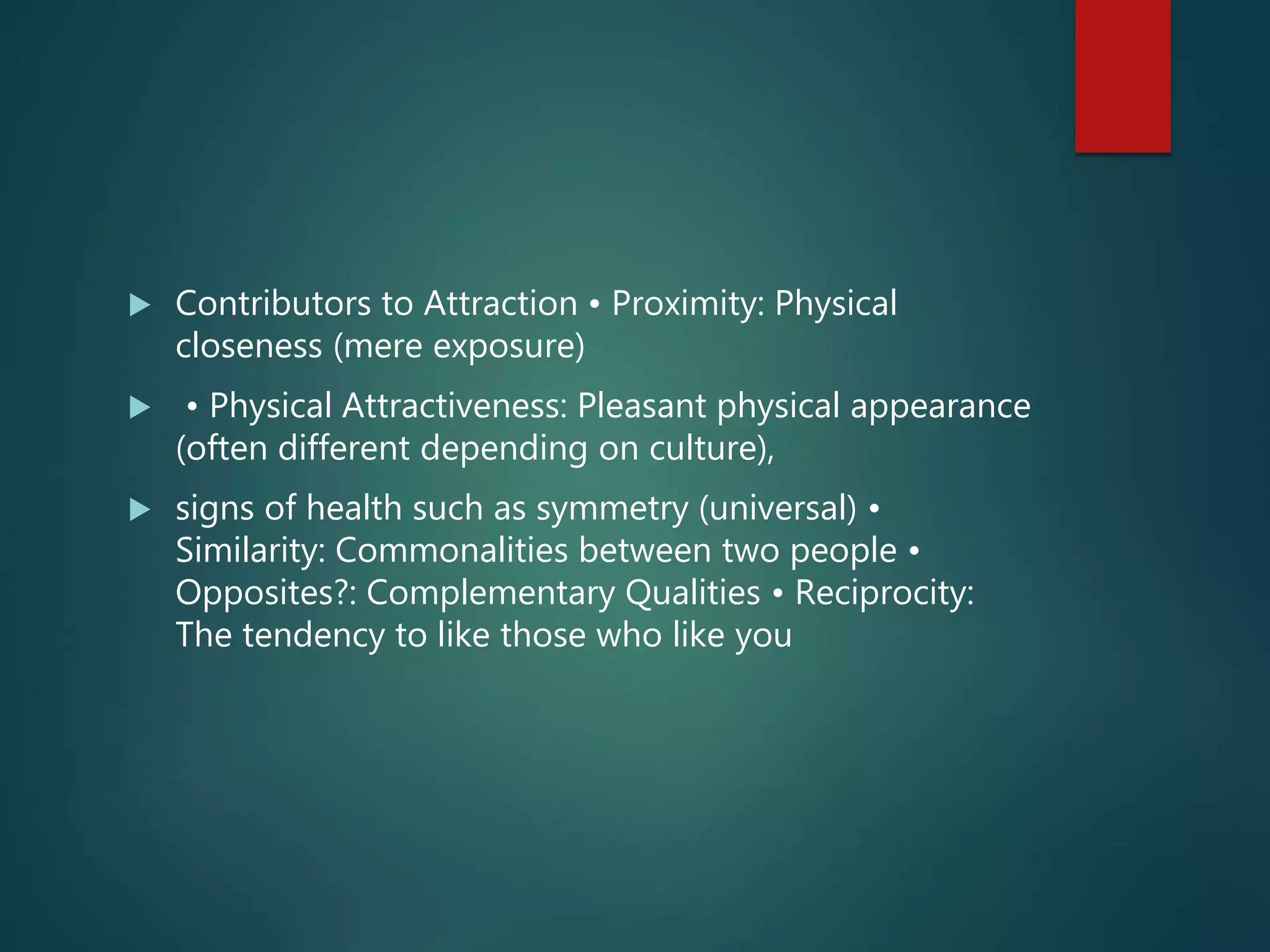  Contributors to Attraction • Proximity: Physical
closeness (mere exposure)
 • Physical Attractiveness: Pleasant physical appearance
(often different depending on culture),
 signs of health such as symmetry (universal) •
Similarity: Commonalities between two people •
Opposites?: Complementary Qualities • Reciprocity:
The tendency to like those who like you
 