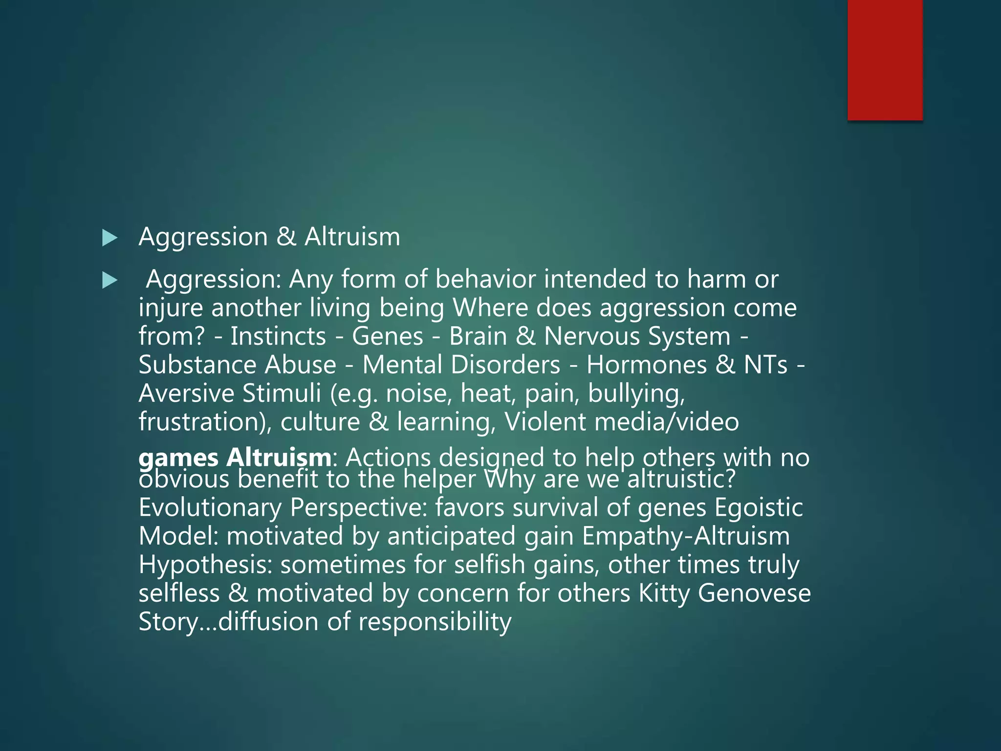  Aggression & Altruism
 Aggression: Any form of behavior intended to harm or
injure another living being Where does aggression come
from? - Instincts - Genes - Brain & Nervous System -
Substance Abuse - Mental Disorders - Hormones & NTs -
Aversive Stimuli (e.g. noise, heat, pain, bullying,
frustration), culture & learning, Violent media/video
games Altruism: Actions designed to help others with no
obvious benefit to the helper Why are we altruistic?
Evolutionary Perspective: favors survival of genes Egoistic
Model: motivated by anticipated gain Empathy-Altruism
Hypothesis: sometimes for selfish gains, other times truly
selfless & motivated by concern for others Kitty Genovese
Story…diffusion of responsibility
 
