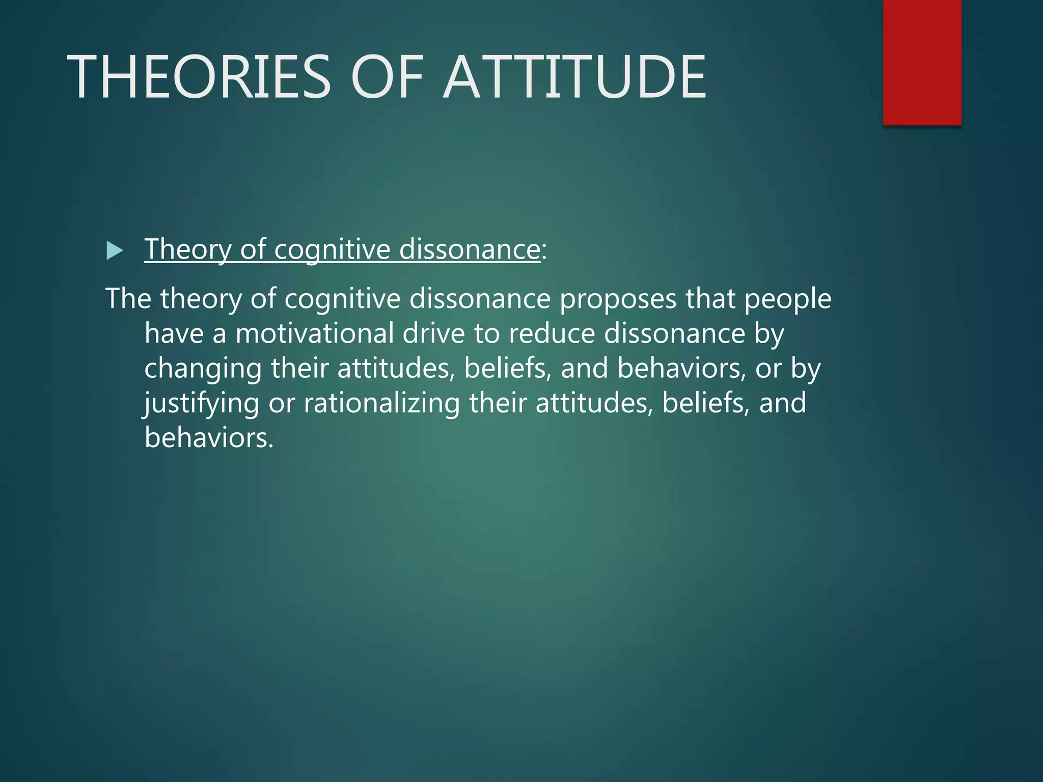 THEORIES OF ATTITUDE
 Theory of cognitive dissonance:
The theory of cognitive dissonance proposes that people
have a motivational drive to reduce dissonance by
changing their attitudes, beliefs, and behaviors, or by
justifying or rationalizing their attitudes, beliefs, and
behaviors.
 