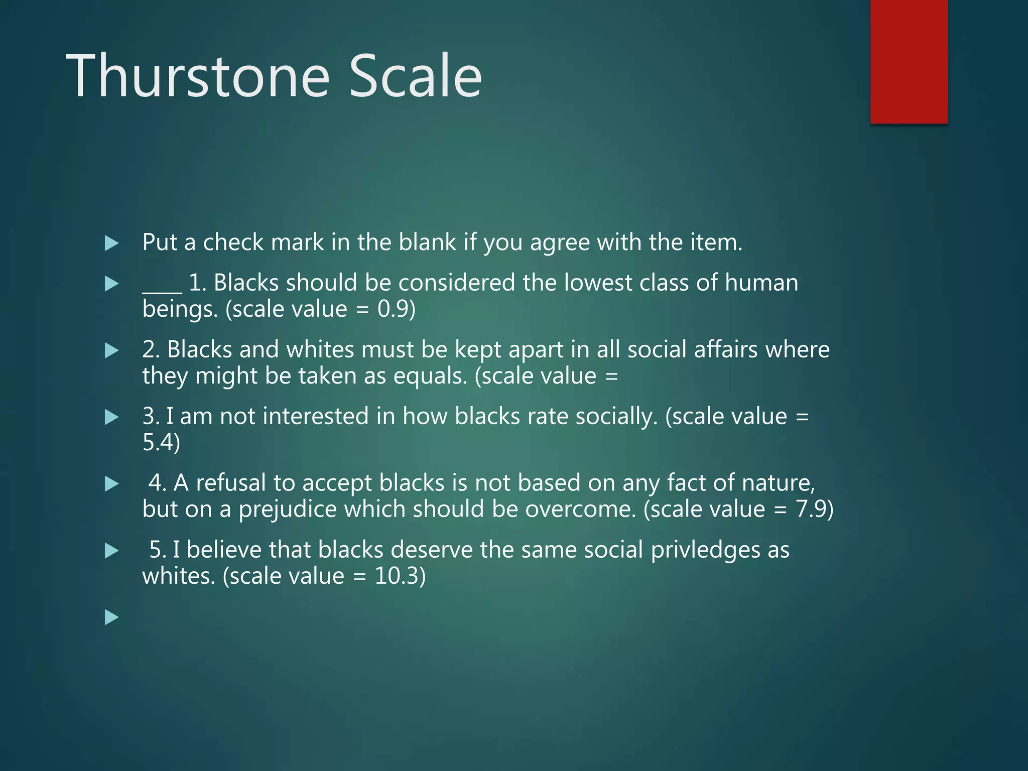Thurstone Scale
 Put a check mark in the blank if you agree with the item.
 ____ 1. Blacks should be considered the lowest class of human
beings. (scale value = 0.9)
 2. Blacks and whites must be kept apart in all social affairs where
they might be taken as equals. (scale value =
 3. I am not interested in how blacks rate socially. (scale value =
5.4)
 4. A refusal to accept blacks is not based on any fact of nature,
but on a prejudice which should be overcome. (scale value = 7.9)
 5. I believe that blacks deserve the same social privledges as
whites. (scale value = 10.3)

 