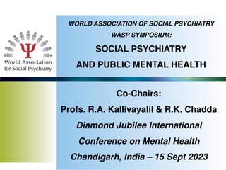 WORLD ASSOCIATION OF SOCIAL PSYCHIATRY
WASP SYMPOSIUM:
SOCIAL PSYCHIATRY
AND PUBLIC MENTAL HEALTH
Co-Chairs:
Profs. R.A. Kallivayalil & R.K. Chadda
Diamond Jubilee International
Conference on Mental Health
Chandigarh, India – 15 Sept 2023
 