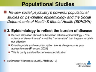 Populational Studies
Review social psychiatry’s powerful populational
studies on psychiatric epidemiology and the Social
Determinants of Health & Mental Health (SDH/MH)
3. Epidemiology to reflect the burden of disease
Service allocation should be based on reliable epidemiology – “the
science of denominators” – not the “numerators” that happen to catch
our attention
Overdiagnosis and overprescription are as dangerous as poor
access to care (Frances, 2021)
This is partly a side-effect of overspecialization
Reference: Frances A (2021), Aftab (2019)
 