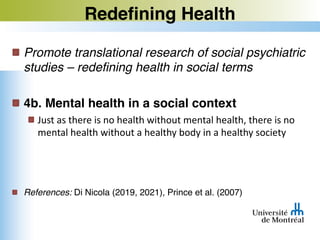 Redefining Health
Promote translational research of social psychiatric
studies – redefining health in social terms
4b. Mental health in a social context
Just as there is no health without mental health, there is no
mental health without a healthy body in a healthy society
References: Di Nicola (2019, 2021), Prince et al. (2007)
 