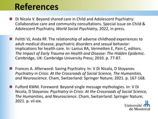 References
Di Nicola V. Beyond shared care in Child and Adolescent Psychiatry:
Collaborative care and community consultations. Special issue on Child &
Adolescent Psychiatry, World Social Psychiatry, 2022, in press.
Felitti VJ, Anda RF. The relationship of adverse childhood experiences to
adult medical disease, psychiatric disorders and sexual behavior:
implications for health care. In: Lanius RA, Vermetten E, Pain C, editors.
The Impact of Early Trauma on Health and Disease: The Hidden Epidemic.
Cambridge, UK: Cambridge University Press; 2010. p. 77-87.
Frances A. Afterword: Saving Psychiatry. In: V Di Nicola, D Stoyanov.
Psychiatry in Crisis: At the Crossroads of Social Science, The Humanities,
and Neuroscience. Cham, Switzerland: Springer Nature; 2021. p. 167-168.
Fulford KWM. Foreword: Beyond single message mythologies. In: V Di
Nicola, D Stoyanov. Psychiatry in Crisis: At the Crossroads of Social Science,
The Humanities, and Neuroscience. Cham, Switzerland: Springer Nature;
2021. p. vii-xix.
 