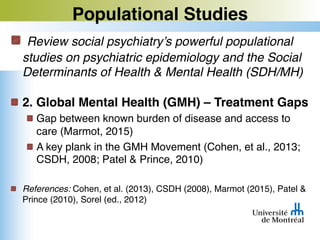 Populational Studies
Review social psychiatry’s powerful populational
studies on psychiatric epidemiology and the Social
Determinants of Health & Mental Health (SDH/MH)
2. Global Mental Health (GMH) – Treatment Gaps
Gap between known burden of disease and access to
care (Marmot, 2015)
A key plank in the GMH Movement (Cohen, et al., 2013;
CSDH, 2008; Patel & Prince, 2010)
References: Cohen, et al. (2013), CSDH (2008), Marmot (2015), Patel &
Prince (2010), Sorel (ed., 2012)
 