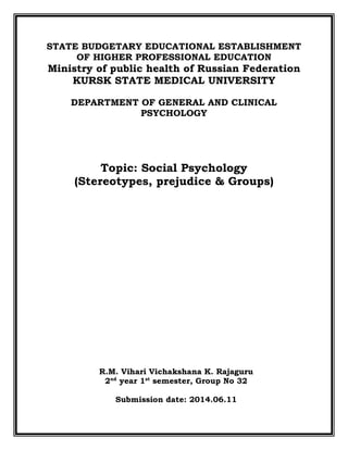 STATE BUDGETARY EDUCATIONAL ESTABLISHMENT
OF HIGHER PROFESSIONAL EDUCATION
Ministry of public health of Russian Federation
KURSK STATE MEDICAL UNIVERSITY
DEPARTMENT OF GENERAL AND CLINICAL
PSYCHOLOGY
Topic: Social Psychology
(Stereotypes, prejudice & Groups)
R.M. Vihari Vichakshana K. Rajaguru
2nd
year 1st
semester, Group No 32
Submission date: 2014.06.11
 