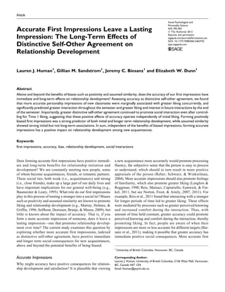 Article
Accurate First Impressions Leave a Lasting
Impression: The Long-Term Effects of
Distinctive Self-Other Agreement on
Relationship Development
Lauren J. Human1
, Gillian M. Sandstrom1
, Jeremy C. Biesanz1
and Elizabeth W. Dunn1
Abstract
Above and beyond the benefits of biases such as positivity and assumed similarity, does the accuracy of our first impressions have
immediate and long-term effects on relationship development? Assessing accuracy as distinctive self-other agreement, we found
that more accurate personality impressions of new classmates were marginally associated with greater liking concurrently, and
significantly predicted greater interaction throughout the semester and greater liking and interest in future interactions by the end
of the semester. Importantly, greater distinctive self-other agreement continued to promote social interaction even after control-
ling for Time 1 liking, suggesting that these positive effects of accuracy operate independently of initial liking. Forming positively
biased first impressions was a strong predictor of both initial and longer term relationship development, while assumed similarity
showed strong initial but not long-term associations. In sum, independent of the benefits of biased impressions, forming accurate
impressions has a positive impact on relationship development among new acquaintances.
Keywords
first impressions, accuracy, bias, relationship development, social interactions
Does forming accurate first impressions have positive immedi-
ate and long-term benefits for relationship initiation and
development? We are constantly meeting new people, some
of whom become acquaintances, friends, or romantic partners.
These social ties, both weak (i.e., acquaintances) and strong
(i.e., close friends), make up a large part of our daily lives and
have important implications for our general well-being (e.g.,
Baumeister & Leary, 1995). What role do our first impressions
play in this process of turning a stranger into a social tie? Biases
such as positivity and assumed similarity are known to promote
liking and relationship development (e.g., Murray, Holmes, &
Griffin, 1996; Selfhout, Denissen, Branje, & Meeus, 2009), but
little is known about the impact of accuracy. That is, if you
form a more accurate impression of someone, does it leave a
lasting impression—one that promotes relationship develop-
ment over time? The current study examines this question by
exploring whether more accurate first impressions, indexed
as distinctive self-other agreement, have positive immediate
and longer term social consequences for new acquaintances,
above and beyond the potential benefits of being biased.
Accurate Impressions
Why might accuracy have positive consequences for relation-
ship development and satisfaction? It is plausible that viewing
a new acquaintance more accurately would promote processing
fluency, the subjective sense that the person is easy to process
or understand, which should in turn result in more positive
appraisals of the person (Reber, Schwarz, & Winkielman,
2004). More accurate impressions should also promote feelings
of familiarity, which also promote greater liking (Langlois &
Roggman, 1990; Reis, Maniaci, Caprariello, Eastwick, & Fin-
kel, 2011; but see Norton, Frost, & Ariely, 2007, 2011). For
example, Reis et al., 2011 found that interacting with a stranger
for longer periods of time led to greater liking. These effects
were mediated by processes such as greater perceived knowing
and increased comfort during the interaction. Thus, with
amount of time held constant, greater accuracy could promote
perceived knowing and comfort during the interaction, thereby
promoting liking. In fact, people are aware of when their
impressions are more or less accurate for different targets (Bie-
sanz et al., 2011), making it possible that greater accuracy has
immediate positive social consequences. More accurate first
1
University of British Columbia, Vancouver, BC, Canada
Corresponding Author:
Lauren J. Human, University of British Columbia, 2136 West Mall, Vancouver,
BC, Canada V6T 1Z4.
Email: lhuman@psych.ubc.ca
Social Psychological and
Personality Science
4(4) 395-402
ª The Author(s) 2012
Reprints and permission:
sagepub.com/journalsPermissions.nav
DOI: 10.1177/1948550612463735
spps.sagepub.com
 