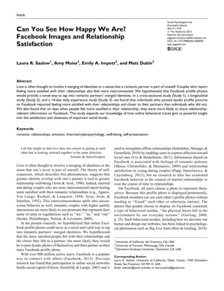 Article
Can You See How Happy We Are?
Facebook Images and Relationship
Satisfaction
Laura R. Saslow1
, Amy Muise2
, Emily A. Impett2
, and Matt Dubin3
Abstract
Love is often thought to involve a merging of identities or a sense that a romantic partner is part of oneself. Couples who report
feeling more satisfied with their relationships also feel more interconnected. We hypothesized that Facebook profile photos
would provide a novel way to tap into romantic partners’ merged identities. In a cross-sectional study (Study 1), a longitudinal
study (Study 2), and a 14-day daily experience study (Study 3), we found that individuals who posted dyadic profile pictures
on Facebook reported feeling more satisfied with their relationships and closer to their partners than individuals who did not.
We also found that on days when people felt more satisfied in their relationship, they were more likely to share relationship-
relevant information on Facebook. This study expands our knowledge of how online behavioral traces give us powerful insight
into the satisfaction and closeness of important social bonds.
Keywords
romantic relationships, emotion, Internet/cyberpsychology, well-being, self-presentation
Life has taught us that love does not consist in gazing at each
other but in looking outward together in the same direction.
Antoine de Saint-Exupe´ry
Love is often thought to involve a merging of identities or the
sense that one’s lover is part of oneself. The theory of self-
expansion, which describes this phenomenon, suggests that
greater identity overlap with one’s partner is tied to greater
relationship well-being (Aron & Aron, 1996). Indeed, married
and dating couples who are more interconnected report feeling
more satisfied with their romantic relationships (e.g., Agnew,
Van Lange, Rusbult, & Langston, 1998; Aron, Aron, &
Smollan, 1992). This interconnectedness spills into uncon-
scious behavior as well; romantic couples with higher quality
interactions are more likely to use pronouns that represent their
sense of unity or togetherness such as ‘‘we,’’ ‘‘us,’’ and ‘‘our’’
(Seider, Hirschberger, Nelson, & Levenson, 2009).
In the present research, we hypothesized that online Face-
book profile photos could serve as a novel and valid way to tap
into romantic partners’ merged identities. We hypothesized
that the more satisfied people felt with their relationships and
the closer they felt to a partner, the more likely they would
be to post dyadic photos of themselves and their partner as their
main Facebook profile photo.
With over 800 million active users, Facebook is a popular
way to connect with others (Facebook, 2012). Previous
research has found that participation in online social networks
builds social capital (Ellison, Steinfield, & Lampe, 2007) and is
used to strengthen offline relationships (Salimkhan, Manago, &
Greenfield, 2010) by enabling users to express affection toward
loved ones (Utz & Beukeboom, 2011). Information shared on
Facebook is associated with feelings of romantic jealousy
(Muise, Christofides, & Desmarais, 2009) and relationship
satisfaction in young dating couples (Papp, Danielewicz, &
Cayemberg, 2012), but no research to date has examined
Facebook behavior in the context of marital relationships or
over the course of time in relationships.
On Facebook, all users choose a photo to represent them-
selves. Because this profile photo is displayed prominently,
Facebook members can see each other’s profile photos without
needing to ‘‘friend’’ each other or otherwise interact. The
photos that people choose to display on Facebook constitute
a type of behavioral residue, ‘‘the physical traces left in the
environment by our everyday actions’’ (Gosling, 2008,
p. 25). Such behavioral residue, including how we decorate our
homes and design our websites, has been linked to psychologi-
cal phenomena such as Big Five traits (Reis & Gosling, 2010).
1
University of California, San Francisco, CA, USA
2
University of Toronto, Mississauga, ON, Canada
3
Claremont Graduate University, Claremont, CA, USA
Corresponding Author:
Laura R. Saslow, University of California, Osher Center, 1545 Divisadero
Street, San Francisco, CA 94115, USA.
Email: saslowL@ocim.ucsf.edu or laura.saslow@gmail.com
Social Psychological and
Personality Science
4(4) 411-418
ª The Author(s) 2012
Reprints and permission:
sagepub.com/journalsPermissions.nav
DOI: 10.1177/1948550612460059
spps.sagepub.com
 