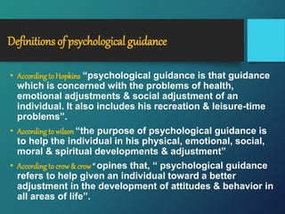 Definitions of psychological guidance
• Accordingto Hopkins “psychological guidance is that guidance
which is concerned with the problems of health,
emotional adjustments & social adjustment of an
individual. It also includes his recreation & leisure-time
problems”.
• Accordingto wilson “the purpose of psychological guidance is
to help the individual in his physical, emotional, social,
moral & spiritual developments & adjustment”
• Accordingto crow& crow “ opines that, “ psychological guidance
refers to help given an individual toward a better
adjustment in the development of attitudes & behavior in
all areas of life”.
 