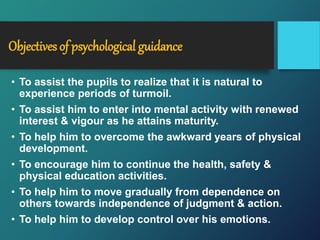 Objectives of psychological guidance
• To assist the pupils to realize that it is natural to
experience periods of turmoil.
• To assist him to enter into mental activity with renewed
interest & vigour as he attains maturity.
• To help him to overcome the awkward years of physical
development.
• To encourage him to continue the health, safety &
physical education activities.
• To help him to move gradually from dependence on
others towards independence of judgment & action.
• To help him to develop control over his emotions.
 