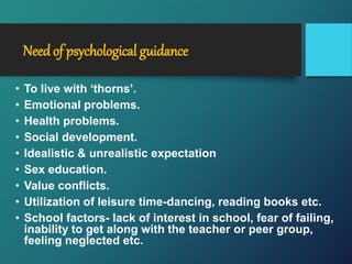 Needof psychological guidance
• To live with ‘thorns’.
• Emotional problems.
• Health problems.
• Social development.
• Idealistic & unrealistic expectation
• Sex education.
• Value conflicts.
• Utilization of leisure time-dancing, reading books etc.
• School factors- lack of interest in school, fear of failing,
inability to get along with the teacher or peer group,
feeling neglected etc.
 