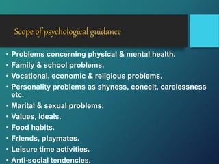 Scope of psychological guidance
• Problems concerning physical & mental health.
• Family & school problems.
• Vocational, economic & religious problems.
• Personality problems as shyness, conceit, carelessness
etc.
• Marital & sexual problems.
• Values, ideals.
• Food habits.
• Friends, playmates.
• Leisure time activities.
• Anti-social tendencies.
 