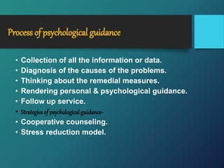 Process of psychological guidance
• Collection of all the information or data.
• Diagnosis of the causes of the problems.
• Thinking about the remedial measures.
• Rendering personal & psychological guidance.
• Follow up service.
• Strategies of psychological guidance-
• Cooperative counseling.
• Stress reduction model.
 