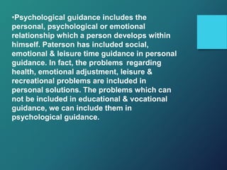 •Psychological guidance includes the
personal, psychological or emotional
relationship which a person develops within
himself. Paterson has included social,
emotional & leisure time guidance in personal
guidance. In fact, the problems regarding
health, emotional adjustment, leisure &
recreational problems are included in
personal solutions. The problems which can
not be included in educational & vocational
guidance, we can include them in
psychological guidance.
 
