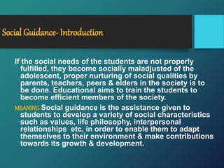 Social Guidance- Introduction
If the social needs of the students are not properly
fulfilled, they become socially maladjusted of the
adolescent, proper nurturing of social qualities by
parents, teachers, peers & elders in the society is to
be done. Educational aims to train the students to
become efficient members of the society.
MEANING-Social guidance is the assistance given to
students to develop a variety of social characteristics
such as values, life philosophy, interpersonal
relationships etc, in order to enable them to adapt
themselves to their environment & make contributions
towards its growth & development.
 
