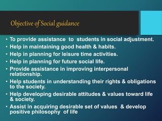 Objective of Social guidance
• To provide assistance to students in social adjustment.
• Help in maintaining good health & habits.
• Help in planning for leisure time activities.
• Help in planning for future social life.
• Provide assistance in improving interpersonal
relationship.
• Help students in understanding their rights & obligations
to the society.
• Help developing desirable attitudes & values toward life
& society.
• Assist in acquiring desirable set of values & develop
positive philosophy of life
 