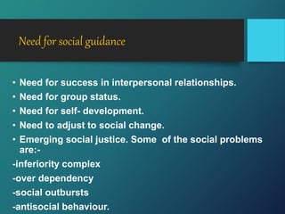 Need for social guidance
• Need for success in interpersonal relationships.
• Need for group status.
• Need for self- development.
• Need to adjust to social change.
• Emerging social justice. Some of the social problems
are:-
-inferiority complex
-over dependency
-social outbursts
-antisocial behaviour.
 