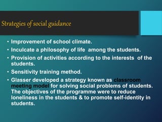 Strategies of social guidance
• Improvement of school climate.
• Inculcate a philosophy of life among the students.
• Provision of activities according to the interests of the
students.
• Sensitivity training method.
• Glasser developed a strategy known as classroom
meeting model for solving social problems of students.
The objectives of the programme were to reduce
loneliness in the students & to promote self-identity in
students.
 