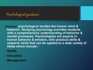 Psychological guidance
Introduction- psychological studies the human mind &
behavior. Studying psychology provides students
with a comprehensive understanding of behavior &
mental processes. Psychologists are experts in
human behavior & emotion, with practical skills &
research skills that can be applied to a wide variety of
fields which include:-
• Health
• Education
• Management
 
