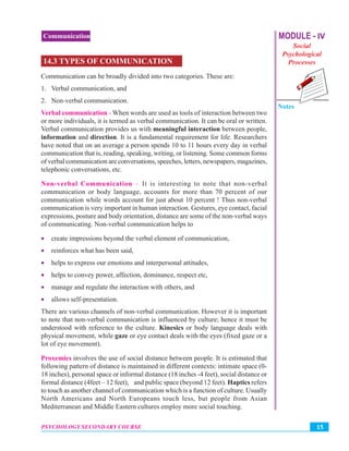 MODULE - IV
Social
Psychological
Processes
Notes
15PSYCHOLOGY SECONDARY COURSE
Communication
14.3 TYPES OF COMMUNICATION
Communication can be broadly divided into two categories. These are:
1. Verbal communication, and
2. Non-verbal communication.
Verbal communication - When words are used as tools of interaction between two
or more individuals, it is termed as verbal communication. It can be oral or written.
Verbal communication provides us with meaningful interaction between people,
information and direction. It is a fundamental requirement for life. Researchers
have noted that on an average a person spends 10 to 11 hours every day in verbal
communication that is, reading, speaking, writing, or listening. Some common forms
of verbal communication are conversations, speeches, letters, newspapers, magazines,
telephonic conversations, etc.
Non-verbal Communication – It is interesting to note that non-verbal
communication or body language, accounts for more than 70 percent of our
communication while words account for just about 10 percent ! Thus non-verbal
communication is very important in human interaction. Gestures, eye contact, facial
expressions, posture and body orientation, distance are some of the non-verbal ways
of communicating. Non-verbal communication helps to
• create impressions beyond the verbal element of communication,
• reinforces what has been said,
• helps to express our emotions and interpersonal attitudes,
• helps to convey power, affection, dominance, respect etc,
• manage and regulate the interaction with others, and
• allows self-presentation.
There are various channels of non-verbal communication. However it is important
to note that non-verbal communication is influenced by culture; hence it must be
understood with reference to the culture. Kinesics or body language deals with
physical movement, while gaze or eye contact deals with the eyes (fixed gaze or a
lot of eye movement).
Proxemics involves the use of social distance between people. It is estimated that
following pattern of distance is maintained in different contexts: intimate space (0-
18 inches), personal space or informal distance (18 inches -4 feet), social distance or
formal distance (4feet – 12 feet), and public space (beyond 12 feet). Haptics refers
to touch as another channel of communication which is a function of culture. Usually
North Americans and North Europeans touch less, but people from Asian
Mediterranean and Middle Eastern cultures employ more social touching.
 