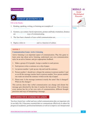 MODULE - IV
Social
Psychological
Processes
Notes
17PSYCHOLOGY SECONDARY COURSE
Communication
INTEXT QUESTIONS 14.3
Fill in the blanks:
1. Reading, speaking, writing, or listening are examples of —————————
—————————.
2. Gestures, eye contact, facial expressions, posture and body orientation, distance
are —————— ways of communicating.
3. The four basic channels of non-verbal communication are, —————, ——
————, —————————, ———————.
4. Haptics refers to —————— and is a function of culture.
Activity 1
Communication Game: Active Listening
Active listening is an important aspect of communication. Play this game to
learn some tips about active listening, understand your own communication
style, be an active listener, and give appropriate feedback.
1. Make a group of 4-6 people. Assign a number to each person.
2. Each person writes a sentence on a slip of paper.
3. Let person number 1 pick up any slip and read the sentence.
4. Person number 1 should now whisper the sentence to person number 2 and
so on till the message reaches back to person number. Now person number
one reads out aloud the sentence written on the slip of paper.
5. Please note: Is the message (sentence) exactly the same? Has it changed?
What are the changes?
This activity shows that verbal communication can change and distant the
message gets distorted by the time it reaches the last person. This is because
every person has his or her own style of communication, different thought
processes and ways of interpreting a message.
14.4 EFFECTIVE COMMUNICATION
You have learnt how verbal and non-verbal communication play an important role
in our daily life. It becomes essential that we communicate effectively to others for
progress in academics, professional domains as well as to improve our interpersonal
 