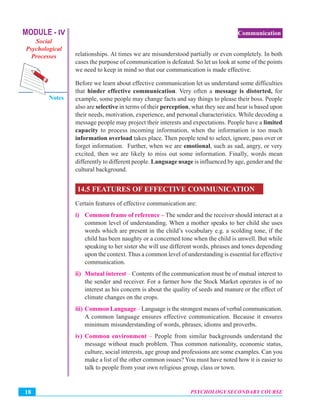 MODULE - IV
Social
Psychological
Processes
Notes
PSYCHOLOGY SECONDARY COURSE18
Communication
relationships. At times we are misunderstood partially or even completely. In both
cases the purpose of communication is defeated. So let us look at some of the points
we need to keep in mind so that our communication is made effective.
Before we learn about effective communication let us understand some difficulties
that hinder effective communication. Very often a message is distorted, for
example, some people may change facts and say things to please their boss. People
also are selective in terms of their perception, what they see and hear is based upon
their needs, motivation, experience, and personal characteristics. While decoding a
message people may project their interests and expectations. People have a limited
capacity to process incoming information, when the information is too much
information overload takes place. Then people tend to select, ignore, pass over or
forget information. Further, when we are emotional, such as sad, angry, or very
excited, then we are likely to miss out some information. Finally, words mean
differently to different people. Language usage is influenced by age, gender and the
cultural background.
14.5 FEATURES OF EFFECTIVE COMMUNICATION
Certain features of effective communication are:
i) Common frame of reference – The sender and the receiver should interact at a
common level of understanding. When a mother speaks to her child she uses
words which are present in the child’s vocabulary e.g. a scolding tone, if the
child has been naughty or a concerned tone when the child is unwell. But while
speaking to her sister she will use different words, phrases and tones depending
upon the context. Thus a common level of understanding is essential for effective
communication.
ii) Mutual interest – Contents of the communication must be of mutual interest to
the sender and receiver. For a farmer how the Stock Market operates is of no
interest as his concern is about the quality of seeds and manure or the effect of
climate changes on the crops.
iii) Common Language – Language is the strongest means of verbal communication.
A common language ensures effective communication. Because it ensures
minimum misunderstanding of words, phrases, idioms and proverbs.
iv) Common environment – People from similar backgrounds understand the
message without much problem. Thus common nationality, economic status,
culture, social interests, age group and professions are some examples. Can you
make a list of the other common issues? You must have noted how it is easier to
talk to people from your own religious group, class or town.
 