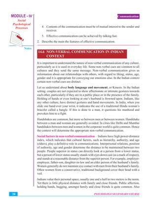 MODULE - IV
Social
Psychological
Processes
Notes
PSYCHOLOGY SECONDARY COURSE20
Communication
4. Contents of the communication must be of mutual interest to the sender and
receiver.
5. Effective communication can be achieved by talking fast.
2. Describe the main the features of effective communication.
14.6 NON-VERBAL COMMUNICATION IN INDIAN
CONTEXT
It is important to understand the nature of non-verbal communication of any culture,
particularly as it is used in everyday life. Some non-verbal cues are common to all
cultures and they send the same message. Non-verbal communication gives us
information about our relationships with others, with regard to liking, status, age,
gender and it is appropriate for conveying our emotions also. In the Indian context
certain non-verbal cues are distinct.
Let us understand about body language and movement, or Kinesis. In the Indian
setting. couples are not expected to show affectionate or intimate gestures towards
each other, particularly if they are in a public place or in the presence of the family.
Holding of hands or even looking at one’s husband is frowned upon. Indians, like
any other culture, have distinct gestures and hand movements. In India, when you
slide one hand over your wrist, it indicates the use of a traditional Hindu woman’s
bracelet called a bangle. If this is done to a man, it questions his manhood and
provokes him to a fight.
Handshakes are common, but more so between men or between women. Handshake
between a man and woman are generally avoided. In cities like Delhi and Mumbai
handshakes between men and women in the corporate world is quite common. Hence
the context will determine the appropriate non-verbal communication.
Social factors in non-verbal communication – Indians have high power-distance
index, which indicates that cultural factors, such as hierarchy, authority, and age
(elders), play a definitive role in communications. Interpersonal relations, position
of authority, age and gender determine the distance to be maintained between two
people. People superior in status can directly look at a person from a lower status,
but a person of lower status usually stands with eyes down cast (as a mark of respect),
and stands at a reasonable distance from the superior person. For example, employer-
employee, father-son, daughter-in-law and an elder person of the husband’s family.
Women generally do not maintain eye contact with men from their husband’s family.
Often women from a conservative, traditional background cover their head with a
veil.
Indians value their personal space, usually one and a half to two meters is the norm.
Yet there is little physical distance with family and close friends. Public affection,
holding hands, hugging, amongst family and close friends is quite common. Also
 