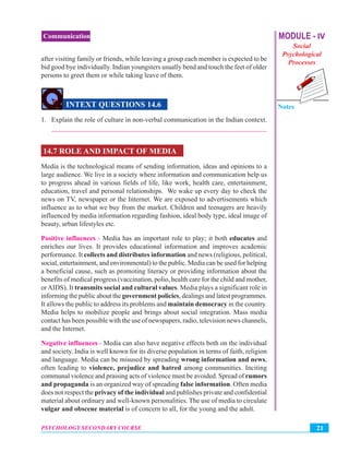 MODULE - IV
Social
Psychological
Processes
Notes
21PSYCHOLOGY SECONDARY COURSE
Communication
after visiting family or friends, while leaving a group each member is expected to be
bid good bye individually. Indian youngsters usually bend and touch the feet of older
persons to greet them or while taking leave of them.
INTEXT QUESTIONS 14.6
1. Explain the role of culture in non-verbal communication in the Indian context.
_______________________________________________________________
14.7 ROLE AND IMPACT OF MEDIA
Media is the technological means of sending information, ideas and opinions to a
large audience. We live in a society where information and communication help us
to progress ahead in various fields of life, like work, health care, entertainment,
education, travel and personal relationships. We wake up every day to check the
news on TV, newspaper or the Internet. We are exposed to advertisements which
influence as to what we buy from the market. Children and teenagers are heavily
influenced by media information regarding fashion, ideal body type, ideal image of
beauty, urban lifestyles etc.
Positive influences - Media has an important role to play; it both educates and
enriches our lives. It provides educational information and improves academic
performance. It collects and distributes information and news (religious, political,
social, entertainment, and environmental) to the public. Media can be used for helping
a beneficial cause, such as promoting literacy or providing information about the
benefits of medical progress (vaccination, polio, health care for the child and mother,
orAIDS). It transmits social and cultural values. Media plays a significant role in
informing the public about the government policies, dealings and latest programmes.
It allows the public to address its problems and maintain democracy in the country.
Media helps to mobilize people and brings about social integration. Mass media
contact has been possible with the use of newspapers, radio, television news channels,
and the Internet.
Negative influences - Media can also have negative effects both on the individual
and society. India is well known for its diverse population in terms of faith, religion
and language. Media can be misused by spreading wrong information and news,
often leading to violence, prejudice and hatred among communities. Inciting
communal violence and praising acts of violence must be avoided. Spread of rumors
and propaganda is an organized way of spreading false information. Often media
does not respect the privacy of the individual and publishes private and confidential
material about ordinary and well-known personalities. The use of media to circulate
vulgar and obscene material is of concern to all, for the young and the adult.
 