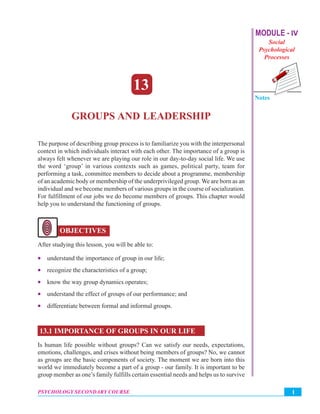 Group and Leadership MODULE - IV
Social
Psychological
Processes
Notes
1PSYCHOLOGY SECONDARY COURSE
13
GROUPS AND LEADERSHIP
The purpose of describing group process is to familiarize you with the interpersonal
context in which individuals interact with each other. The importance of a group is
always felt whenever we are playing our role in our day-to-day social life. We use
the word ‘group’ in various contexts such as games, political party, team for
performing a task, committee members to decide about a programme, membership
of an academic body or membership of the underprivileged group. We are born as an
individual and we become members of various groups in the course of socialization.
For fulfillment of our jobs we do become members of groups. This chapter would
help you to understand the functioning of groups.
OBJECTIVES
After studying this lesson, you will be able to:
• understand the importance of group in our life;
• recognize the characteristics of a group;
• know the way group dynamics operates;
• understand the effect of groups of our performance; and
• differentiate between formal and informal groups.
13.1 IMPORTANCE OF GROUPS IN OUR LIFE
Is human life possible without groups? Can we satisfy our needs, expectations,
emotions, challenges, and crises without being members of groups? No, we cannot
as groups are the basic components of society. The moment we are born into this
world we immediately become a part of a group - our family. It is important to be
group member as one’s family fulfills certain essential needs and helps us to survive
 
