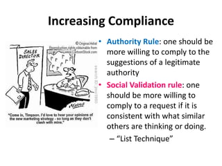 Increasing ComplianceReciprocity: effective societies depend on the obligation of an individual returning the form of behavior that he or she has received from another“That’s not all Technique”Consistency Rule: after making a commitment to a position, one should be more willing to comply to a request that is consistent with that position