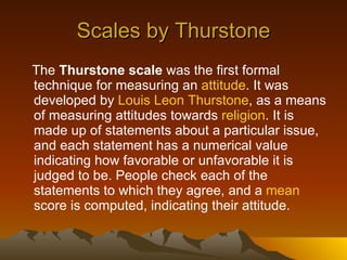 Scales by Thurstone The  Thurstone scale  was the first formal technique for measuring an  attitude . It was developed by  Louis Leon  Thurstone , as a means of measuring attitudes towards  religion . It is made up of statements about a particular issue, and each statement has a numerical value indicating how favorable or unfavorable it is judged to be. People check each of the statements to which they agree, and a  mean  score is computed, indicating their attitude.  